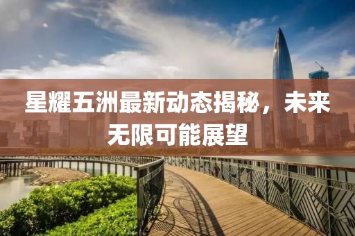 星耀五洲最新动态揭秘，未来无限可能展望
