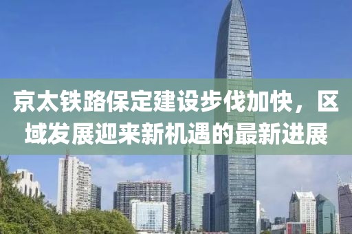 京太铁路保定建设步伐加快，区域发展迎来新机遇的最新进展
