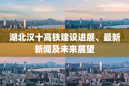 湖北汉十高铁建设进展、最新新闻及未来展望