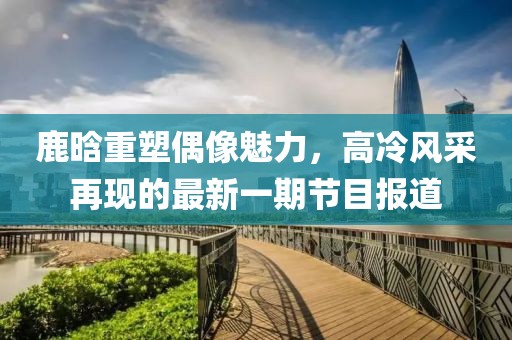 鹿晗重塑偶像魅力，高冷风采再现的最新一期节目报道