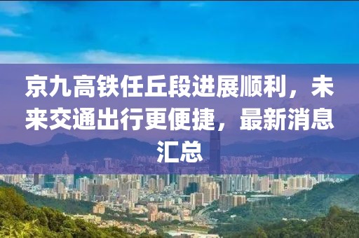 京九高铁任丘段进展顺利，未来交通出行更便捷，最新消息汇总
