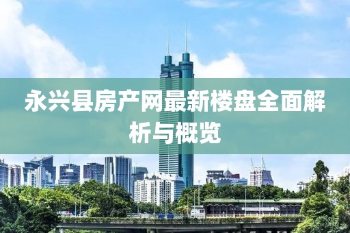 永兴县房产网最新楼盘全面解析与概览