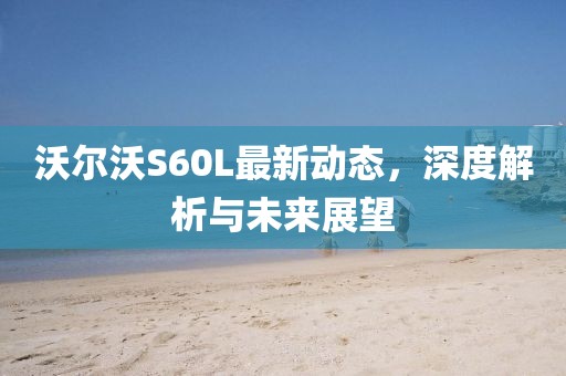 沃尔沃S60L最新动态，深度解析与未来展望