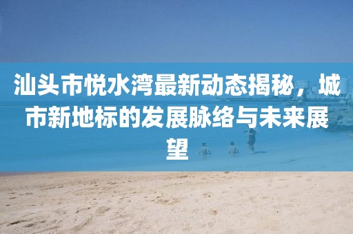 汕头市悦水湾最新动态揭秘，城市新地标的发展脉络与未来展望