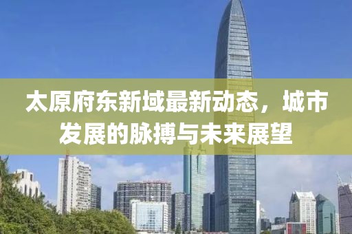 太原府东新域最新动态，城市发展的脉搏与未来展望