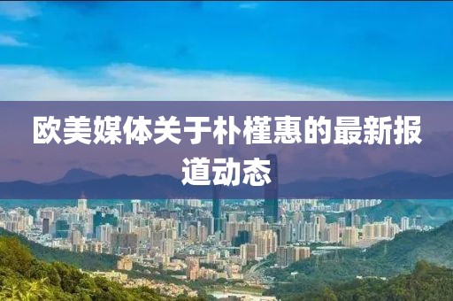 欧美媒体关于朴槿惠的最新报道动态
