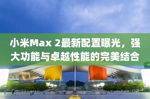 小米Max 2最新配置曝光，强大功能与卓越性能的完美结合