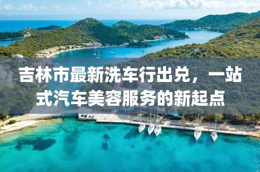 吉林市最新洗车行出兑，一站式汽车美容服务的新起点
