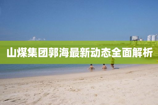 山煤集团郭海最新动态全面解析