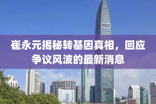 崔永元揭秘转基因真相，回应争议风波的最新消息