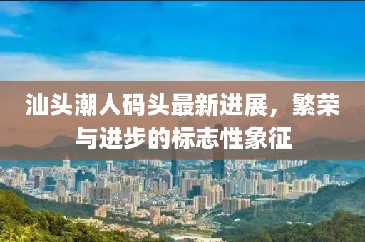汕头潮人码头最新进展，繁荣与进步的标志性象征