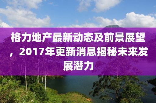 格力地产最新动态及前景展望，2017年更新消息揭秘未来发展潜力