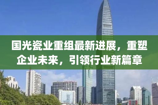 国光瓷业重组最新进展，重塑企业未来，引领行业新篇章