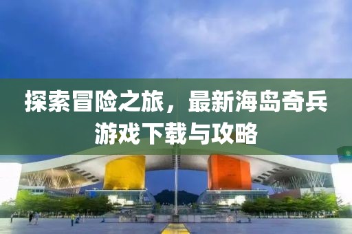 探索冒险之旅，最新海岛奇兵游戏下载与攻略