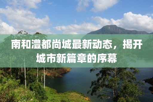 南和澧都尚城最新动态，揭开城市新篇章的序幕