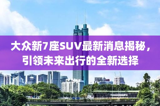 大众新7座SUV最新消息揭秘，引领未来出行的全新选择