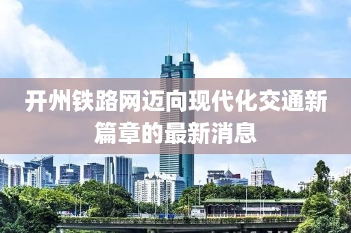 开州铁路网迈向现代化交通新篇章的最新消息