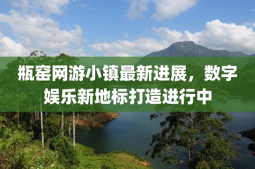 瓶窑网游小镇最新进展，数字娱乐新地标打造进行中