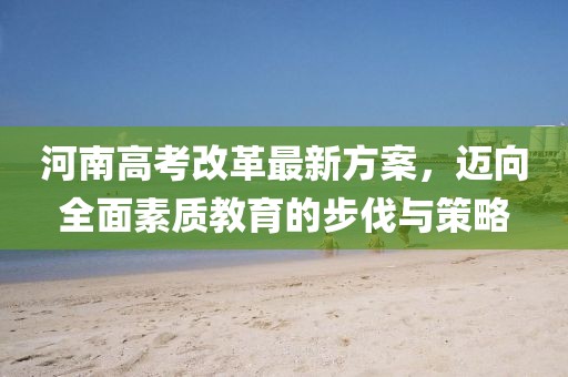 河南高考改革最新方案，迈向全面素质教育的步伐与策略