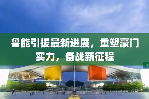 鲁能引援最新进展，重塑豪门实力，备战新征程