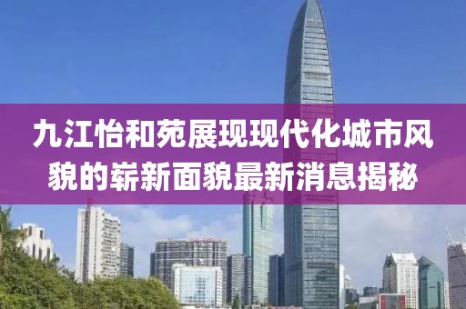 九江怡和苑展现现代化城市风貌的崭新面貌最新消息揭秘
