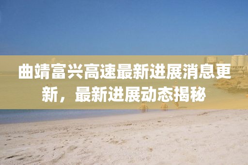 曲靖富兴高速最新进展消息更新，最新进展动态揭秘
