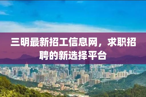 三明最新招工信息网，求职招聘的新选择平台