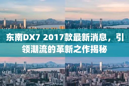 东南DX7 2017款最新消息，引领潮流的革新之作揭秘