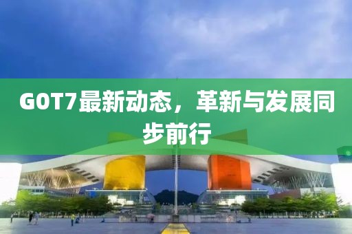 G0T7最新动态，革新与发展同步前行