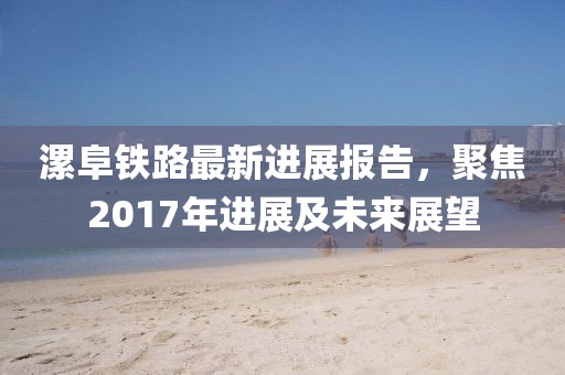 漯阜铁路最新进展报告，聚焦2017年进展及未来展望