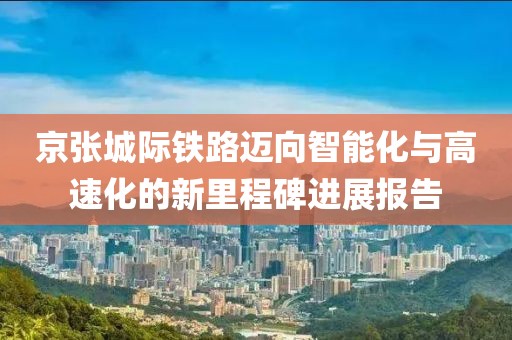 京张城际铁路迈向智能化与高速化的新里程碑进展报告
