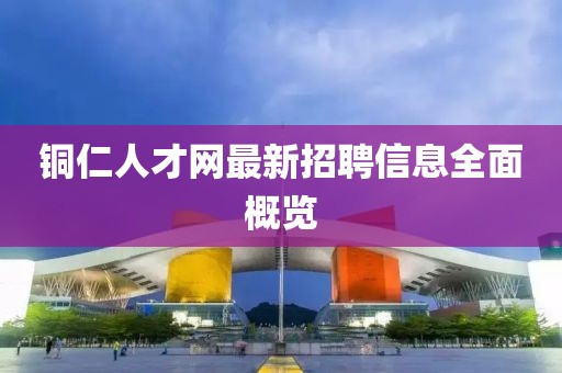 铜仁人才网最新招聘信息全面概览