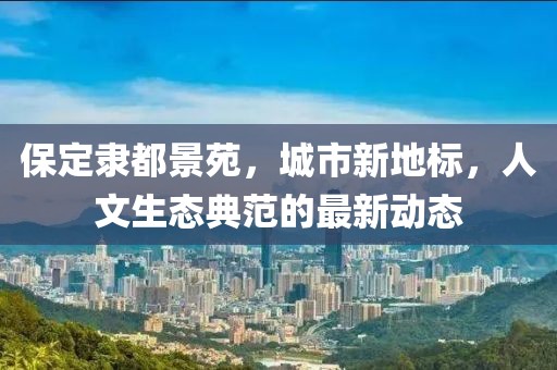 保定隶都景苑，城市新地标，人文生态典范的最新动态