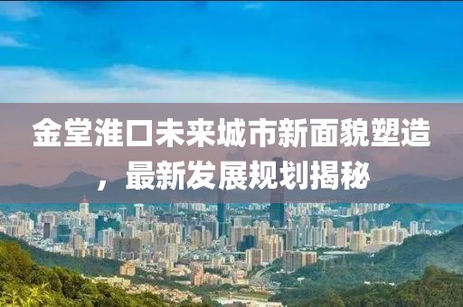 金堂淮口未来城市新面貌塑造，最新发展规划揭秘