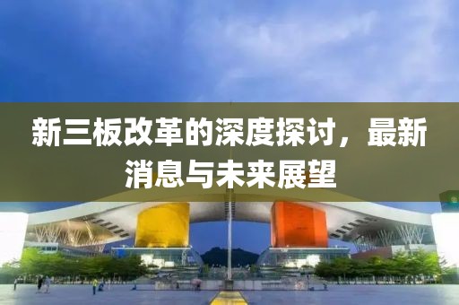 新三板改革的深度探讨，最新消息与未来展望