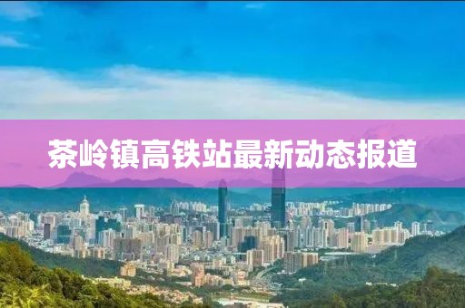 茶岭镇高铁站最新动态报道