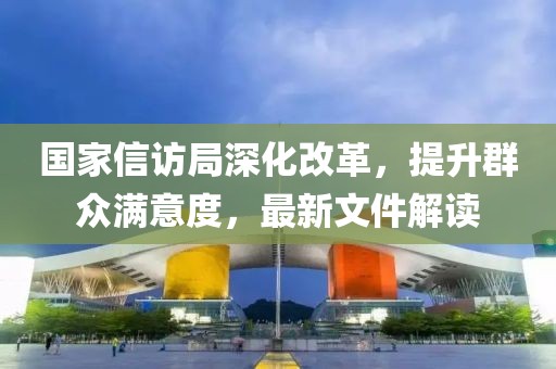 国家信访局深化改革，提升群众满意度，最新文件解读