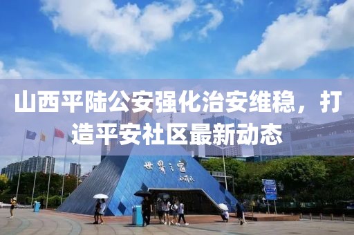 山西平陆公安强化治安维稳，打造平安社区最新动态