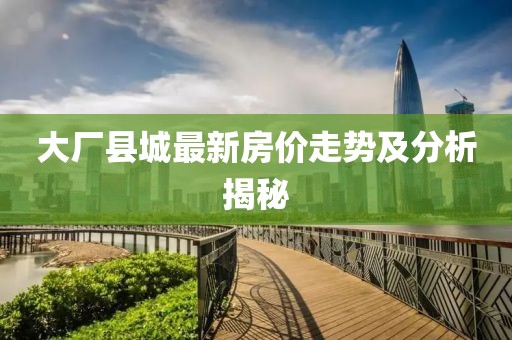 大厂县城最新房价走势及分析揭秘
