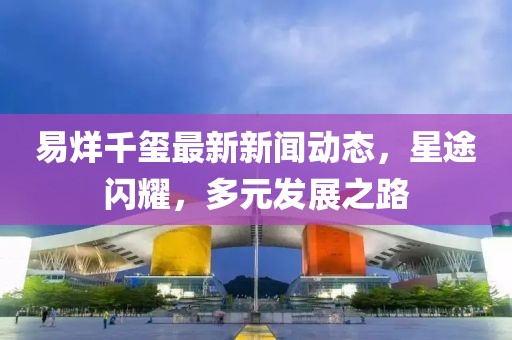 易烊千玺最新新闻动态，星途闪耀，多元发展之路