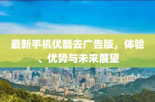 最新手机优酷去广告版，体验、优势与未来展望