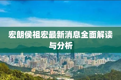 宏朗侯祖宏最新消息全面解读与分析