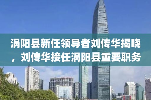 涡阳县新任领导者刘传华揭晓，刘传华接任涡阳县重要职务