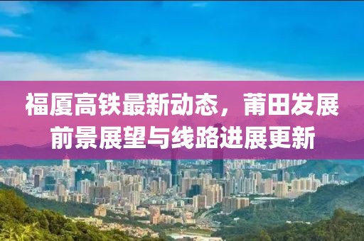福厦高铁最新动态，莆田发展前景展望与线路进展更新
