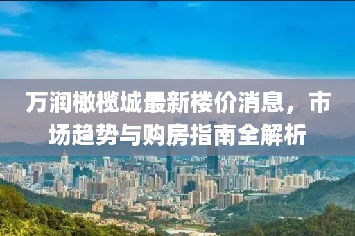 万润橄榄城最新楼价消息，市场趋势与购房指南全解析