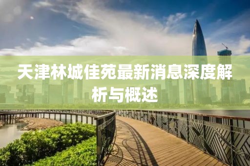 天津林城佳苑最新消息深度解析与概述