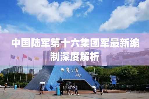 中国陆军第十六集团军最新编制深度解析