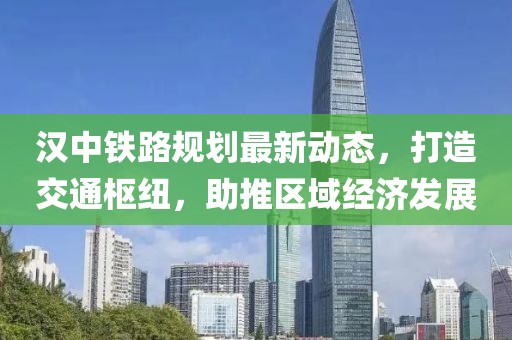 汉中铁路规划最新动态，打造交通枢纽，助推区域经济发展