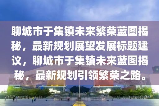 聊城市于集镇未来繁荣蓝图揭秘，最新规划展望发展标题建议，聊城市于集镇未来蓝图揭秘，最新规划引领繁荣之路。
