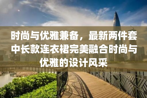 时尚与优雅兼备，最新两件套中长款连衣裙完美融合时尚与优雅的设计风采